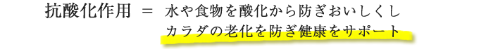 抗酸化作用=水や食物を酸化から防ぎおいしくしカラダの老化を防ぎ健康をサポート